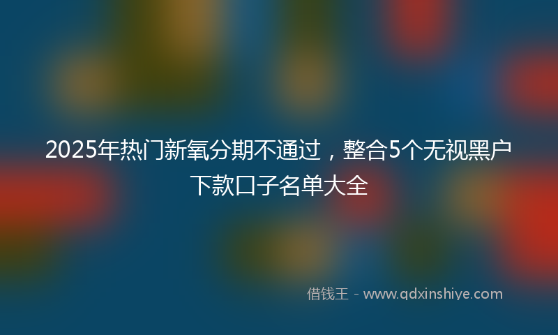 2025年热门新氧分期不通过，整合5个无视黑户下款口子名单大全