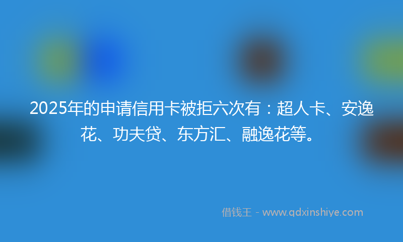 2025年的申请信用卡被拒六次有：超人卡、安逸花、功夫贷、东方汇、融逸花等。
