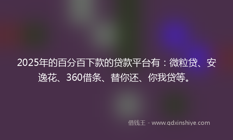 2025年的百分百下款的贷款平台有：微粒贷、安逸花、360借条、替你还、你我贷等。