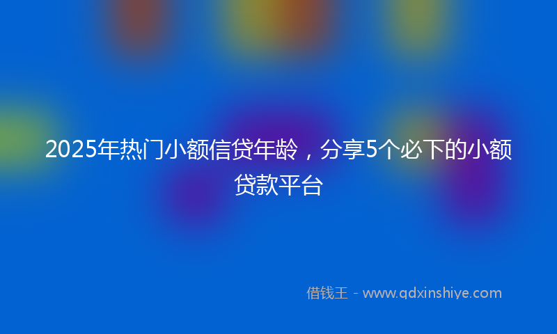 2025年热门小额信贷年龄，分享5个必下的小额贷款平台