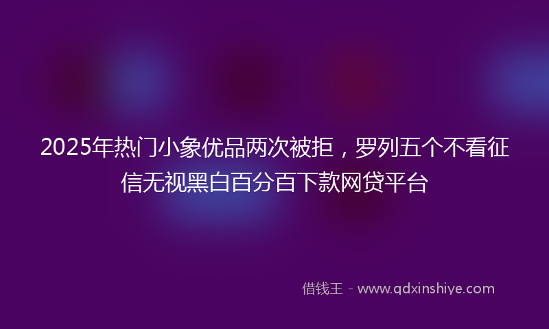 2025年热门小象优品两次被拒，罗列五个不看征信无视黑白百分百下款网贷平台