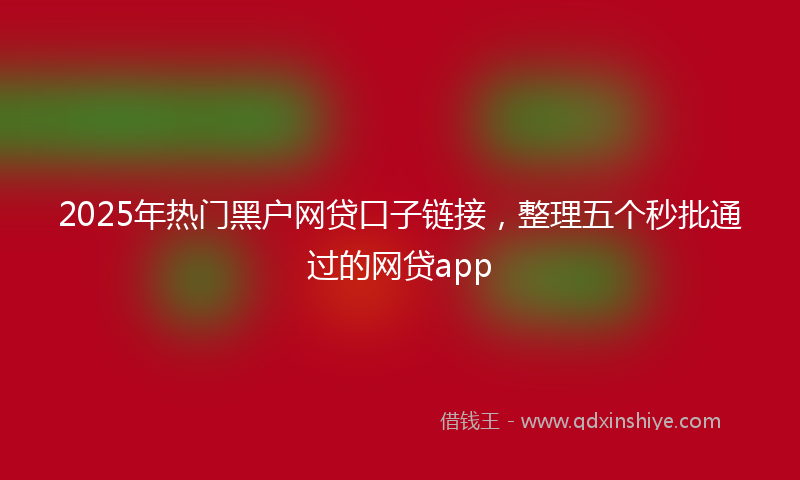 2025年热门黑户网贷口子链接，整理五个秒批通过的网贷app