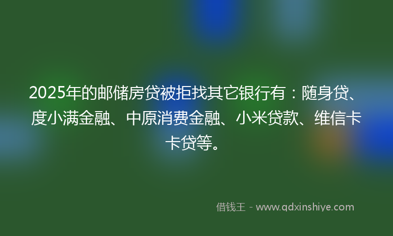 2025年的邮储房贷被拒找其它银行有：随身贷、度小满金融、中原消费金融、小米贷款、维信卡卡贷等。