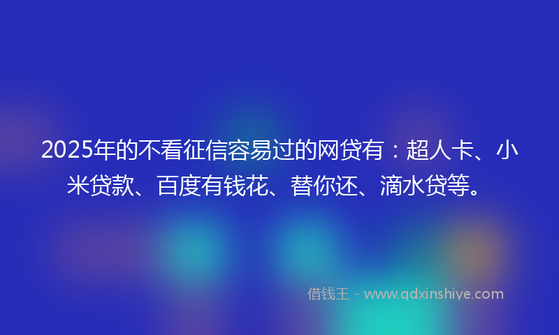 2025年的不看征信容易过的网贷有：超人卡、小米贷款、百度有钱花、替你还、滴水贷等。