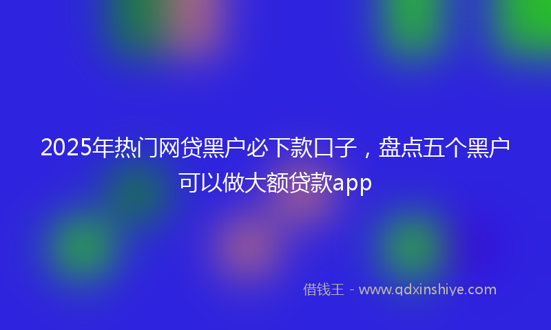 2025年热门网贷黑户必下款口子，盘点五个黑户可以做大额贷款app