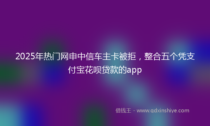 2025年热门网申中信车主卡被拒，整合五个凭支付宝花呗贷款的app