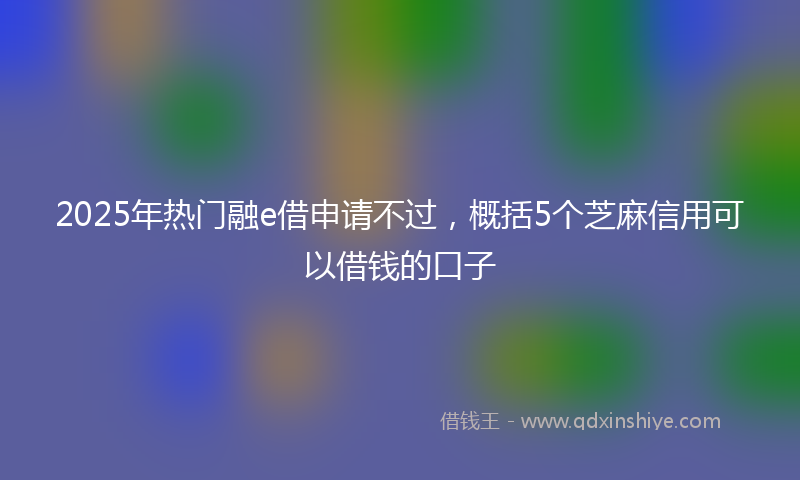 2025年热门融e借申请不过，概括5个芝麻信用可以借钱的口子