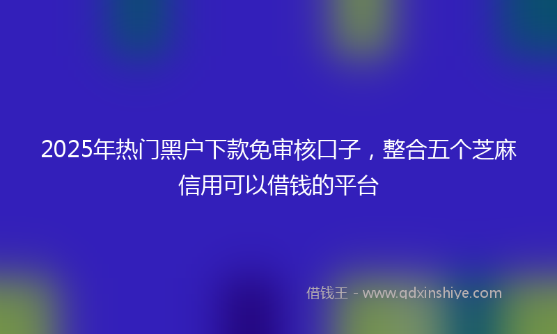 2025年热门黑户下款免审核口子，整合五个芝麻信用可以借钱的平台