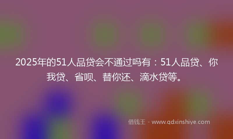 2025年的51人品贷会不通过吗有：51人品贷、你我贷、省呗、替你还、滴水贷等。