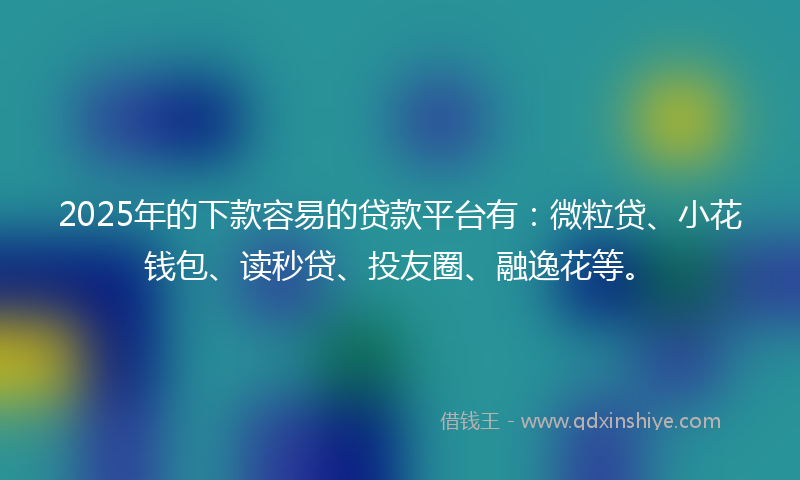 2025年的下款容易的贷款平台有：微粒贷、小花钱包、读秒贷、投友圈、融逸花等。