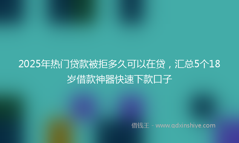 2025年热门贷款被拒多久可以在贷，汇总5个18岁借款神器快速下款口子
