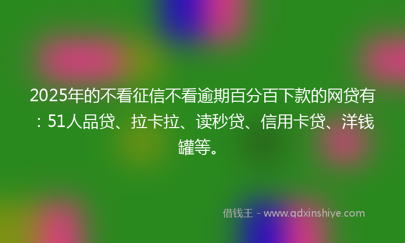 2025年的不看征信不看逾期百分百下款的网贷有：51人品贷、拉卡拉、读秒贷、信用卡贷、洋钱罐等。