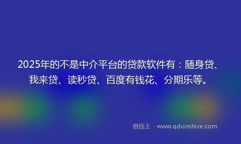 2025年的不是中介平台的贷款软件有：随身贷、我来贷、读秒贷、百度有钱花、分期乐等。