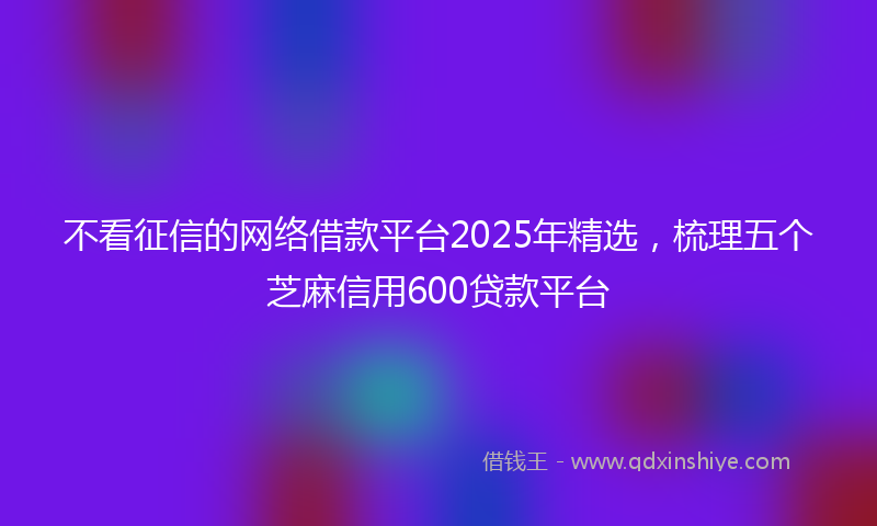 不看征信的网络借款平台2025年精选，梳理五个芝麻信用600贷款平台