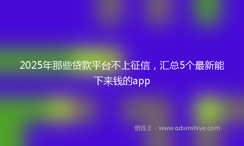 2025年那些贷款平台不上征信，汇总5个最新能下来钱的app