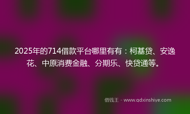 2025年的714借款平台哪里有有：柯基贷、安逸花、中原消费金融、分期乐、快贷通等。