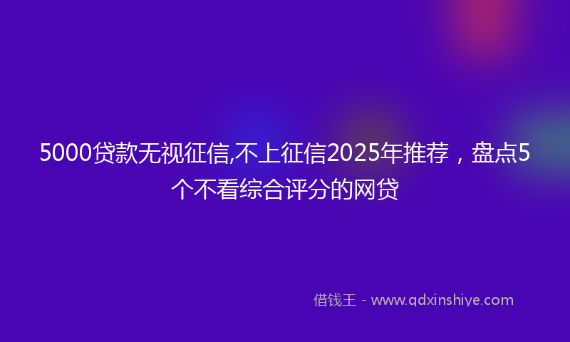 5000贷款无视征信,不上征信2025年推荐，盘点5个不看综合评分的网贷