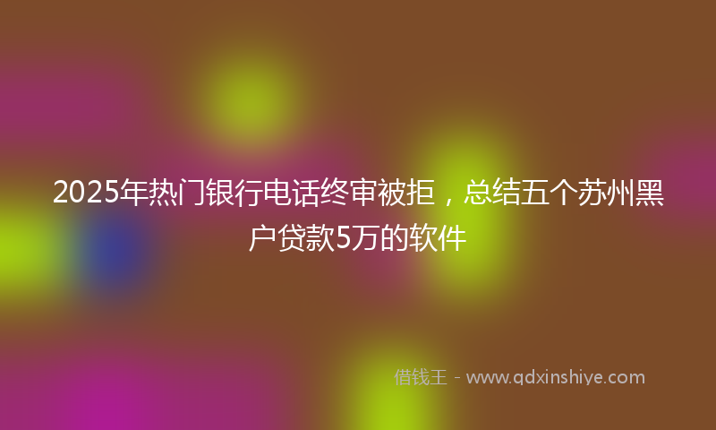 2025年热门银行电话终审被拒，总结五个苏州黑户贷款5万的软件