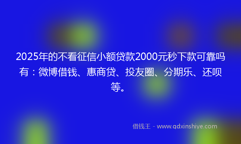 2025年的不看征信小额贷款2000元秒下款可靠吗有：微博借钱、惠商贷、投友圈、分期乐、还呗等。