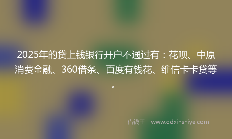 2025年的贷上钱银行开户不通过有：花呗、中原消费金融、360借条、百度有钱花、维信卡卡贷等。