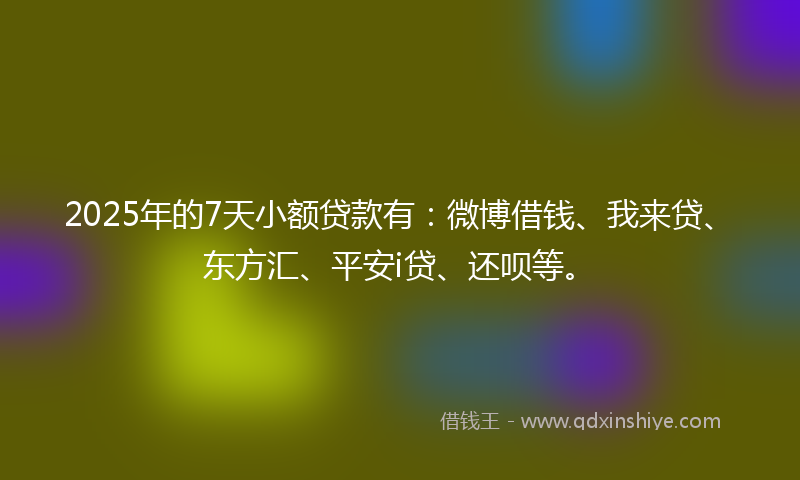 2025年的7天小额贷款有:微博借钱、我来贷、东方汇、平安i贷、还呗等。