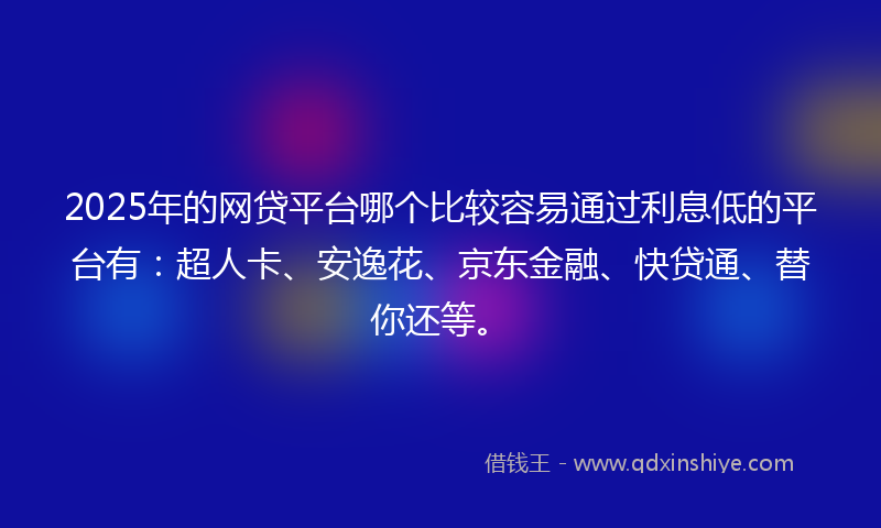 2025年的网贷平台哪个比较容易通过利息低的平台有：超人卡、安逸花、京东金融、快贷通、替你还等。