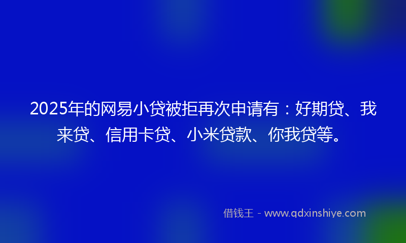 2025年的网易小贷被拒再次申请有：好期贷、我来贷、信用卡贷、小米贷款、你我贷等。