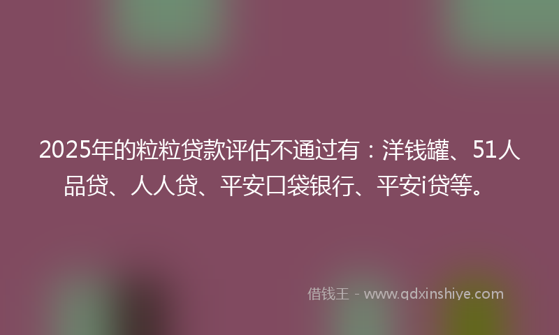 2025年的粒粒贷款评估不通过有：洋钱罐、51人品贷、人人贷、平安口袋银行、平安i贷等。