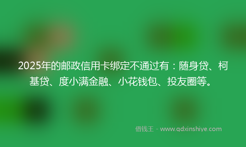 2025年的邮政信用卡绑定不通过有：随身贷、柯基贷、度小满金融、小花钱包、投友圈等。
