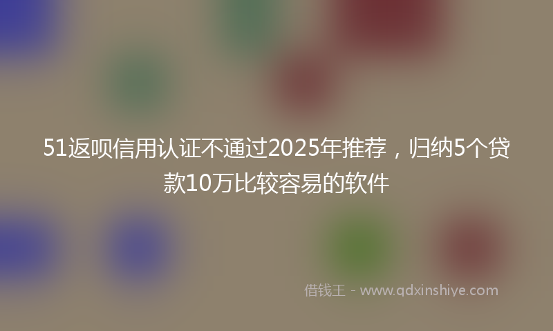 51返呗信用认证不通过2025年推荐，归纳5个贷款10万比较容易的软件