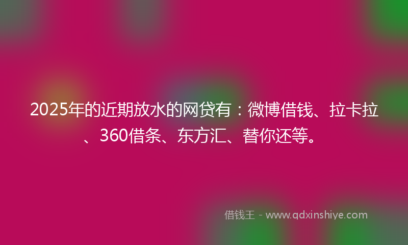 2025年的近期放水的网贷有：微博借钱、拉卡拉、360借条、东方汇、替你还等。