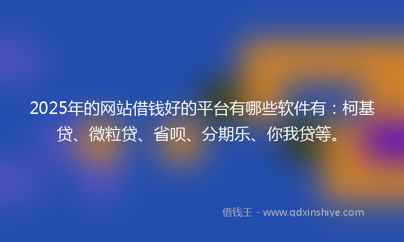 2025年的网站借钱好的平台有哪些软件有：柯基贷、微粒贷、省呗、分期乐、你我贷等。
