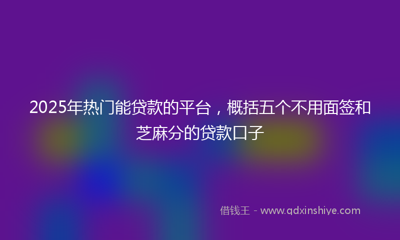 2025年热门能贷款的平台，概括五个不用面签和芝麻分的贷款口子
