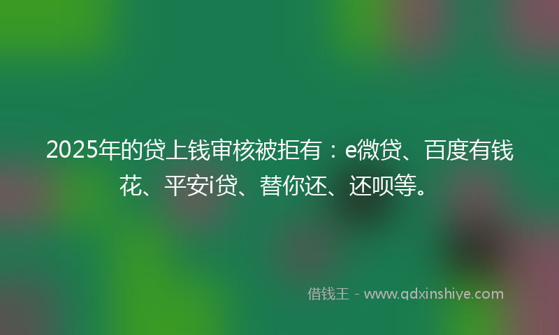 2025年的贷上钱审核被拒有：e微贷、百度有钱花、平安i贷、替你还、还呗等。