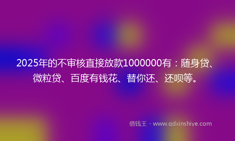 2025年的不审核直接放款1000000有：随身贷、微粒贷、百度有钱花、替你还、还呗等。
