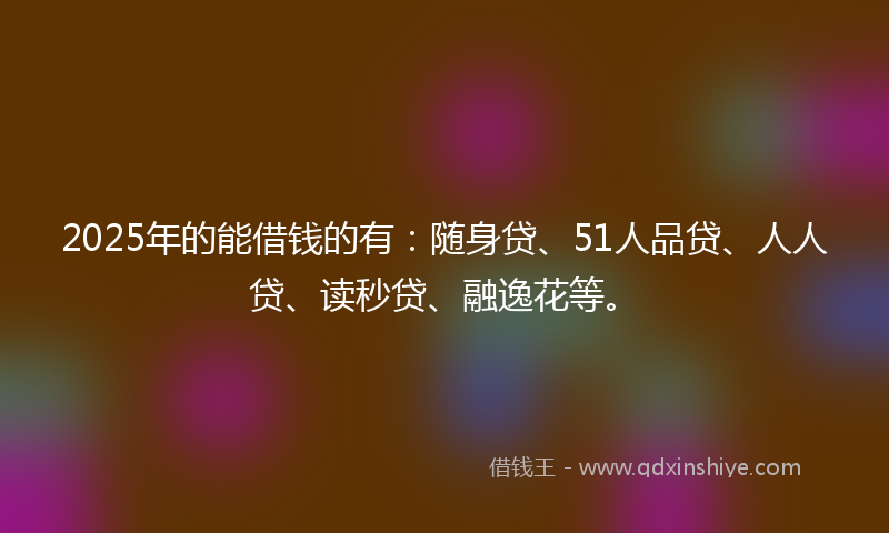 2025年的能借钱的有：随身贷、51人品贷、人人贷、读秒贷、融逸花等。