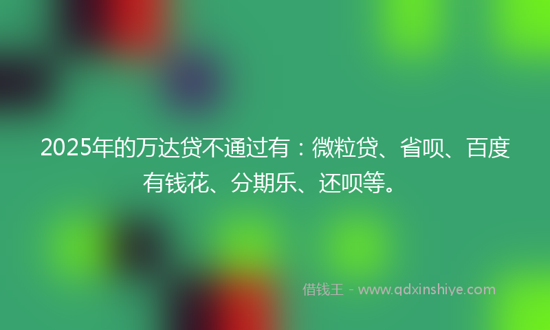 2025年的万达贷不通过有：微粒贷、省呗、百度有钱花、分期乐、还呗等。
