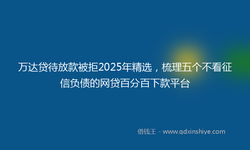 万达贷待放款被拒2025年精选，梳理五个不看征信负债的网贷百分百下款平台