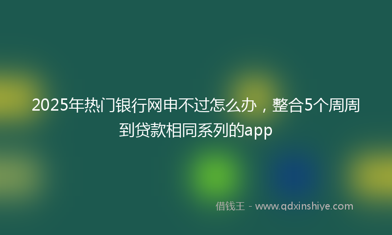 2025年热门银行网申不过怎么办，整合5个周周到贷款相同系列的app
