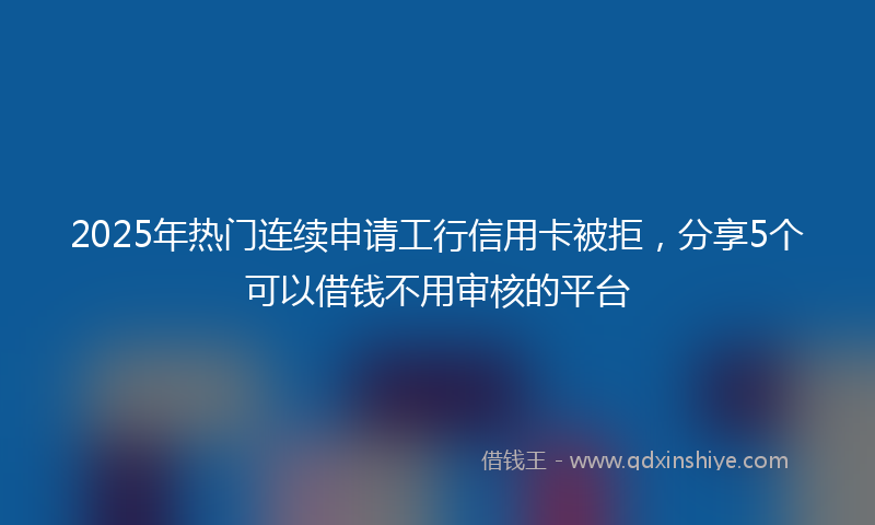 2025年热门连续申请工行信用卡被拒，分享5个可以借钱不用审核的平台