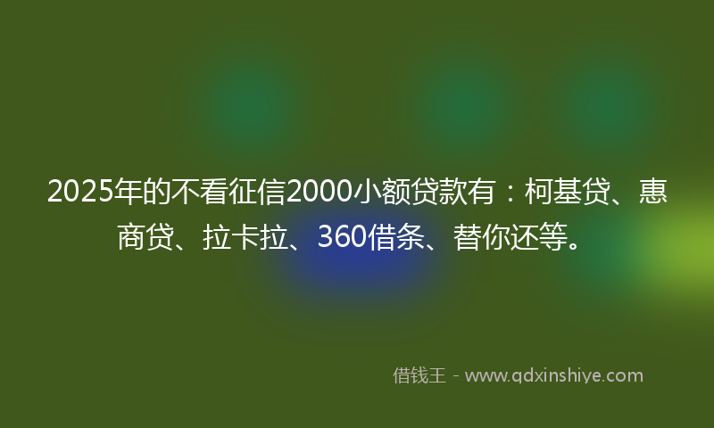2025年的不看征信2000小额贷款有：柯基贷、惠商贷、拉卡拉、360借条、替你还等。