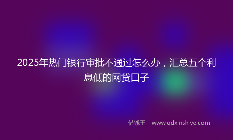 2025年热门银行审批不通过怎么办，汇总五个利息低的网贷口子