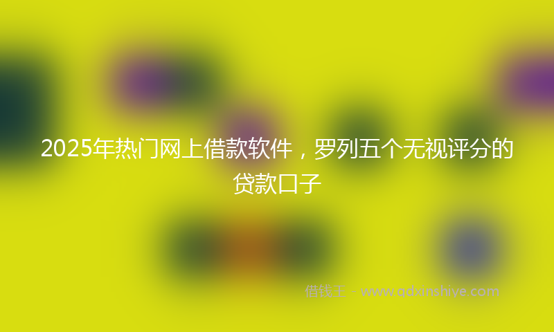 2025年热门网上借款软件，罗列五个无视评分的贷款口子