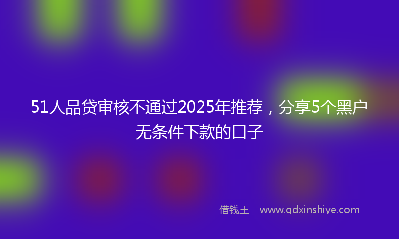 51人品贷审核不通过2025年推荐,分享5个黑户无条件下款的口子