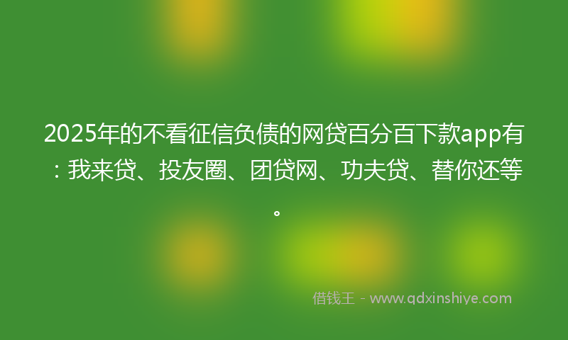 2025年的不看征信负债的网贷百分百下款app有：我来贷、投友圈、团贷网、功夫贷、替你还等。