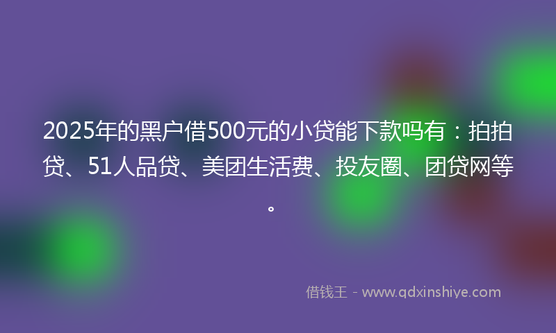 2025年的黑户借500元的小贷能下款吗有:拍拍贷、51人品贷、美团生活费、投友圈、团贷网等。
