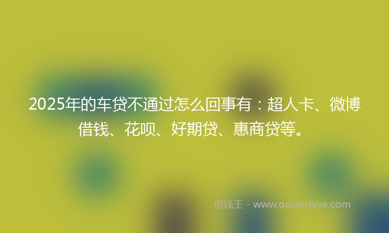 2025年的车贷不通过怎么回事有：超人卡、微博借钱、花呗、好期贷、惠商贷等。