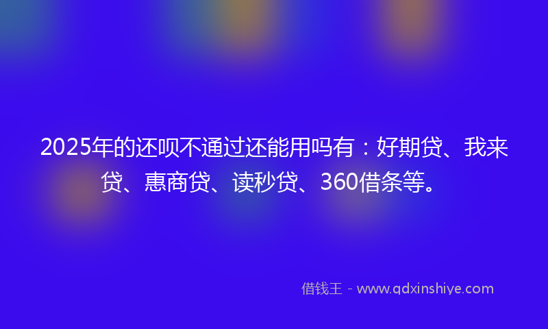 2025年的还呗不通过还能用吗有：好期贷、我来贷、惠商贷、读秒贷、360借条等。