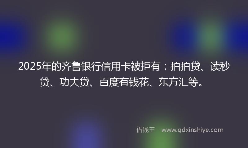 2025年的齐鲁银行信用卡被拒有：拍拍贷、读秒贷、功夫贷、百度有钱花、东方汇等。