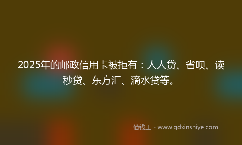 2025年的邮政信用卡被拒有：人人贷、省呗、读秒贷、东方汇、滴水贷等。